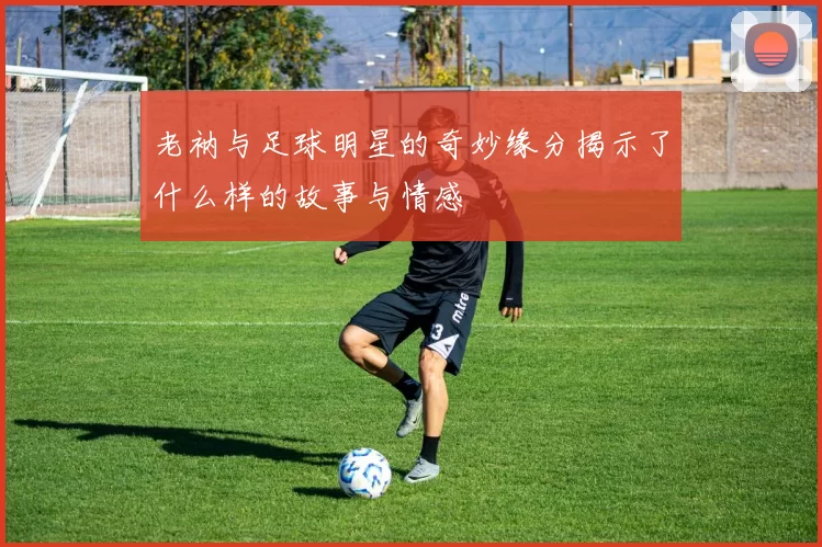 老衲与足球明星的奇妙缘分揭示了什么样的故事与情感