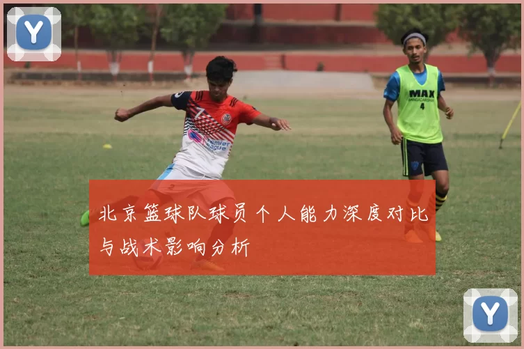 北京篮球队球员个人能力深度对比与战术影响分析