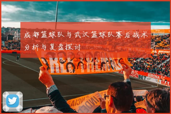 成都篮球队与武汉篮球队赛后战术分析与复盘探讨