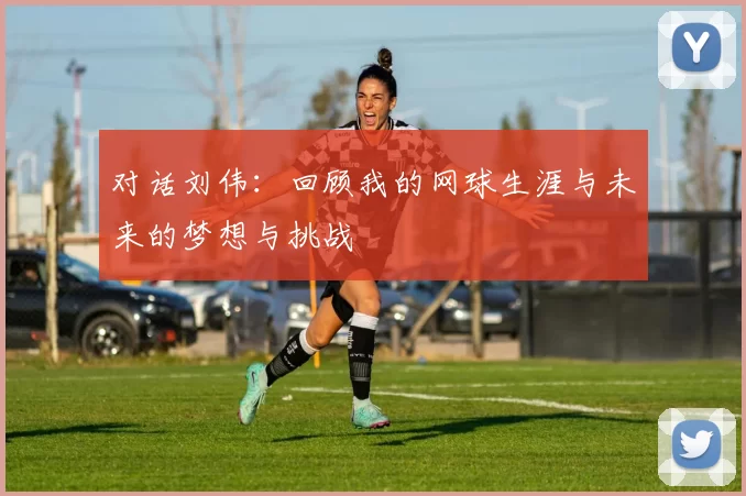 对话刘伟：回顾我的网球生涯与未来的梦想与挑战