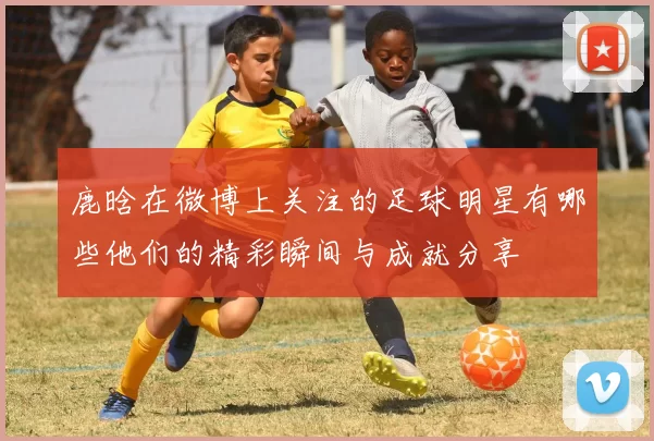 鹿晗在微博上关注的足球明星有哪些他们的精彩瞬间与成就分享