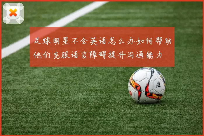 足球明星不会英语怎么办如何帮助他们克服语言障碍提升沟通能力