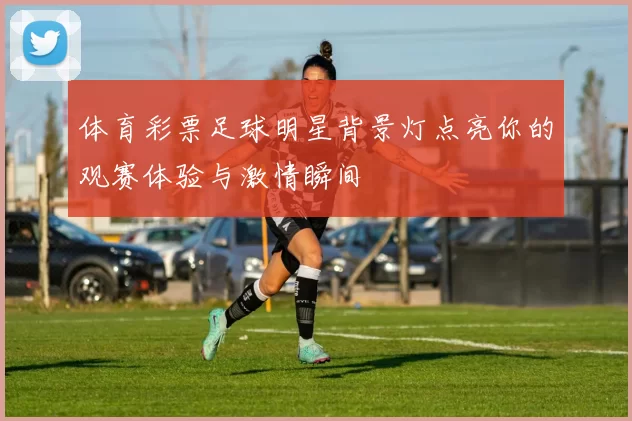 体育彩票足球明星背景灯点亮你的观赛体验与激情瞬间