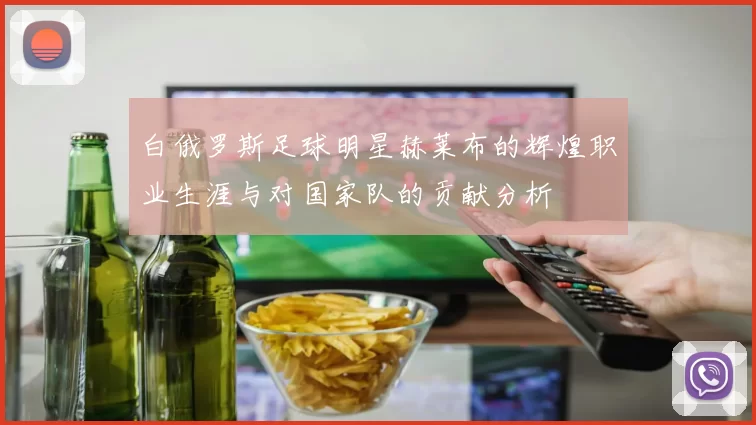 白俄罗斯足球明星赫莱布的辉煌职业生涯与对国家队的贡献分析