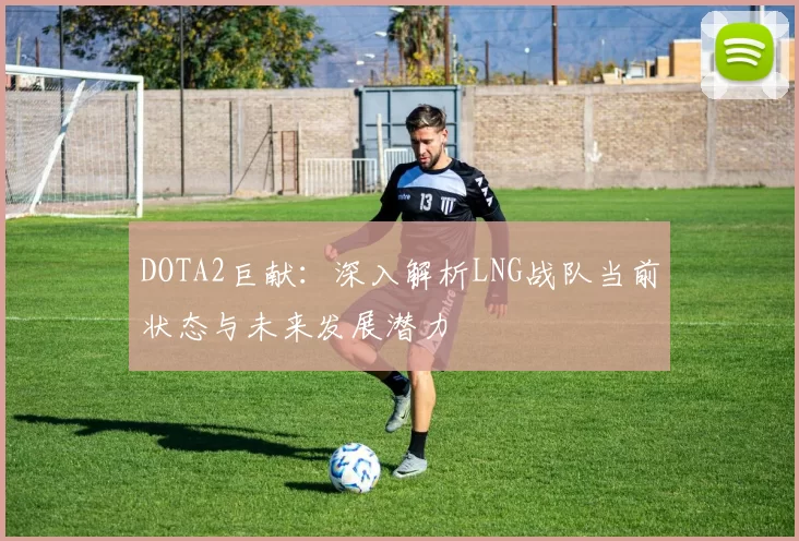 DOTA2巨献：深入解析LNG战队当前状态与未来发展潜力
