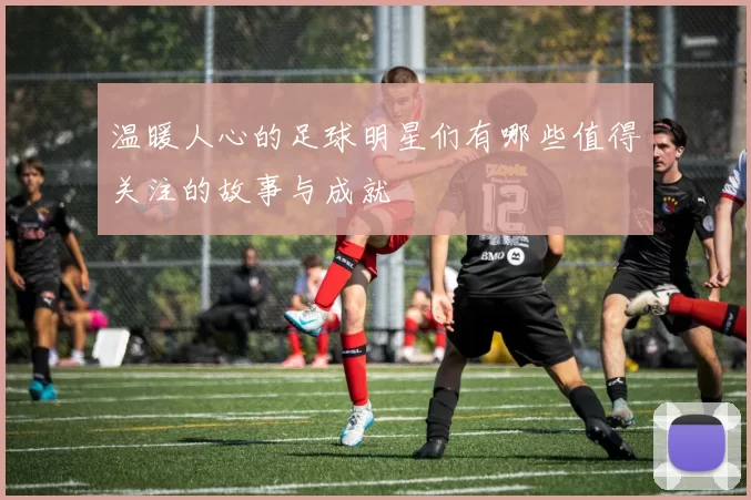 温暖人心的足球明星们有哪些值得关注的故事与成就
