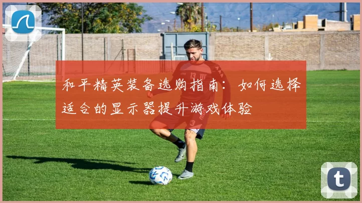 和平精英装备选购指南：如何选择适合的显示器提升游戏体验