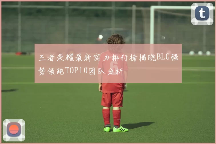 王者荣耀最新实力排行榜揭晓BLG强势领跑TOP10团队分析