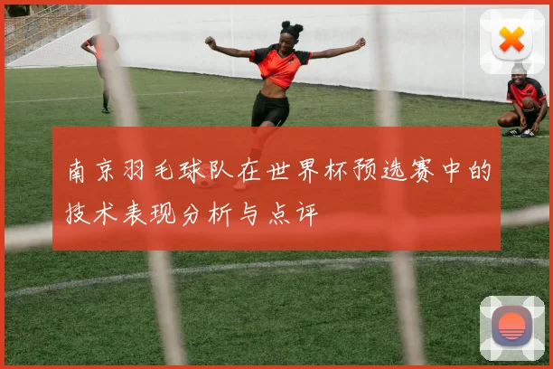 南京羽毛球队在世界杯预选赛中的技术表现分析与点评