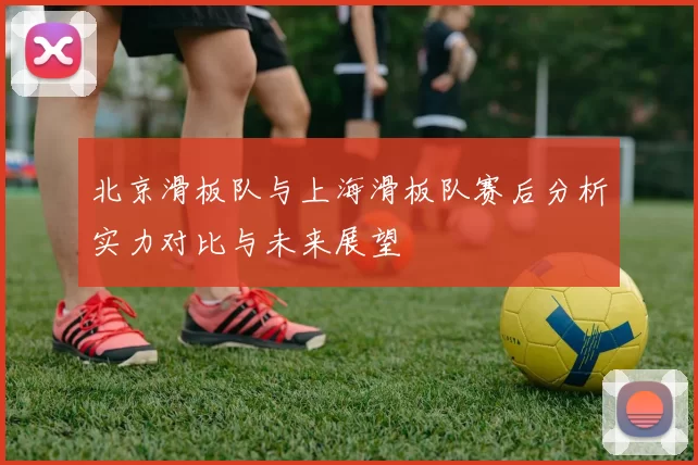 北京滑板队与上海滑板队赛后分析实力对比与未来展望