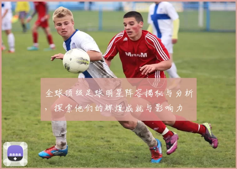 全球顶级足球明星阵容揭秘与分析，探索他们的辉煌成就与影响力