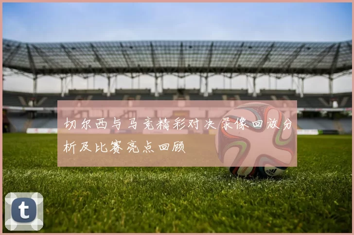 切尔西与马竞精彩对决录像回放分析及比赛亮点回顾