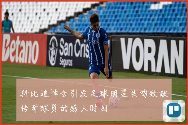 科比追悼会引发足球明星共鸣致敬传奇球员的感人时刻