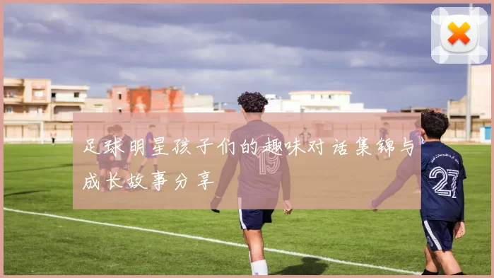 足球明星孩子们的趣味对话集锦与成长故事分享