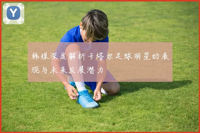 韩媒深度解析卡塔尔足球明星的表现与未来发展潜力