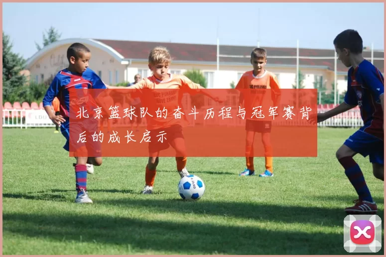 北京篮球队的奋斗历程与冠军赛背后的成长启示