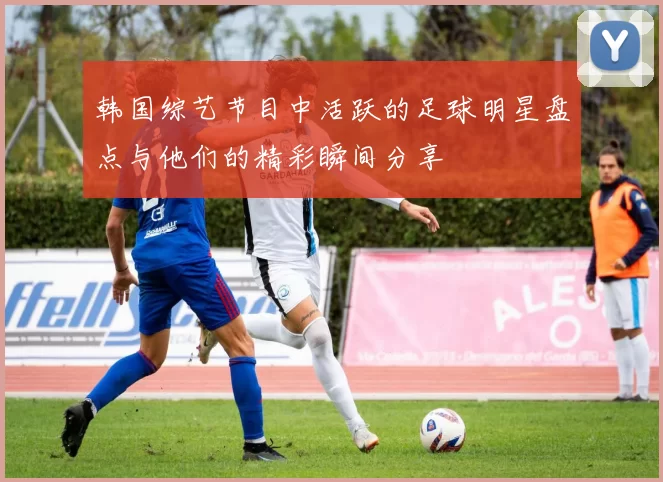 韩国综艺节目中活跃的足球明星盘点与他们的精彩瞬间分享