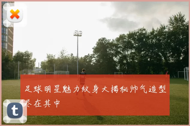 足球明星魅力纹身大揭秘帅气造型尽在其中