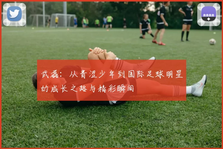 武磊：从青涩少年到国际足球明星的成长之路与精彩瞬间
