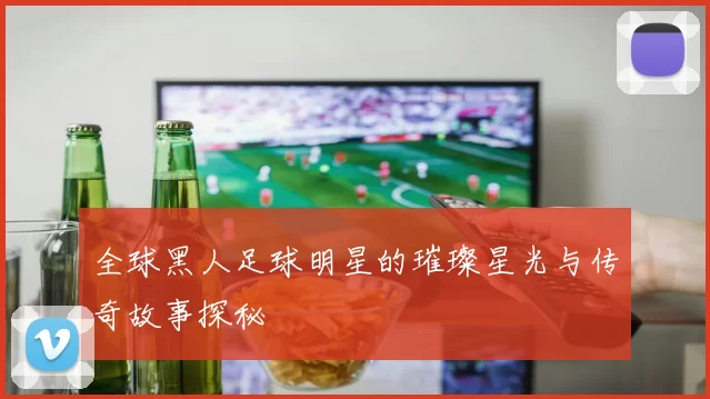 全球黑人足球明星的璀璨星光与传奇故事探秘