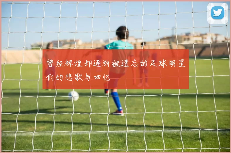 曾经辉煌却逐渐被遗忘的足球明星们的悲歌与回忆
