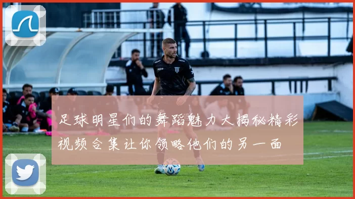 足球明星们的舞蹈魅力大揭秘精彩视频合集让你领略他们的另一面