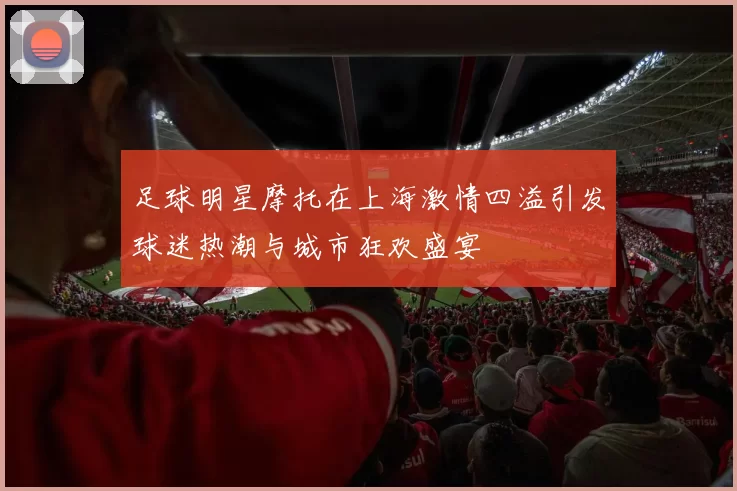 足球明星摩托在上海激情四溢引发球迷热潮与城市狂欢盛宴