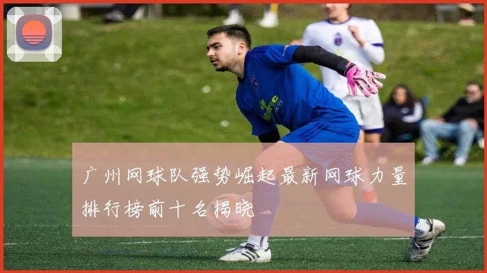 广州网球队强势崛起最新网球力量排行榜前十名揭晓