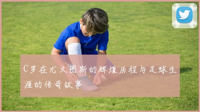 C罗在尤文图斯的辉煌历程与足球生涯的传奇故事